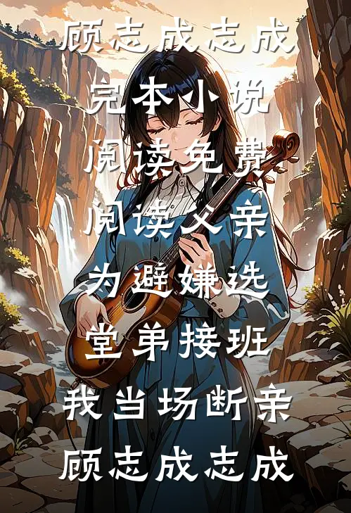 父亲为避嫌选堂弟接班，我当场断亲顾志成志成完本小说阅读_免费阅读父亲为避嫌选堂弟接班，我当场断亲(顾志成志成)
