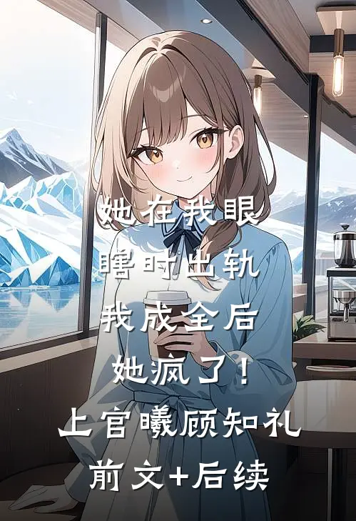 她在我眼瞎时出轨，我成全后她疯了！上官曦顾知礼前文+后续
