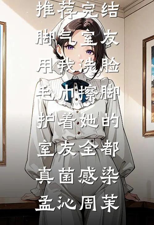 脚气室友用我洗脸毛巾擦脚，护着她的室友全都真菌感染孟沁周茉完结小说_小说推荐完结脚气室友用我洗脸毛巾擦脚，护着她的室友全都真菌感染孟沁周茉