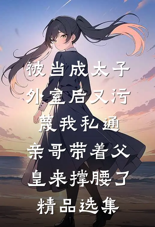 被当成太子外室后又污蔑我私通，亲哥带着父皇来撑腰了精品选集
