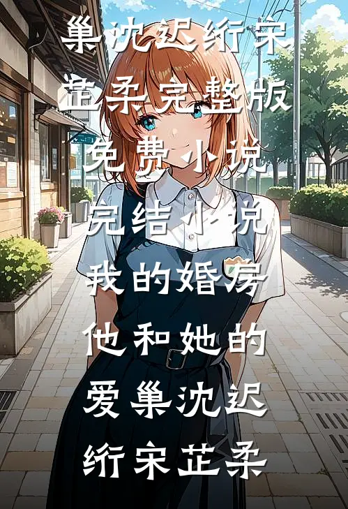 我的婚房，他和她的爱巢沈迟绗宋芷柔完整版免费小说_完结小说我的婚房，他和她的爱巢沈迟绗宋芷柔