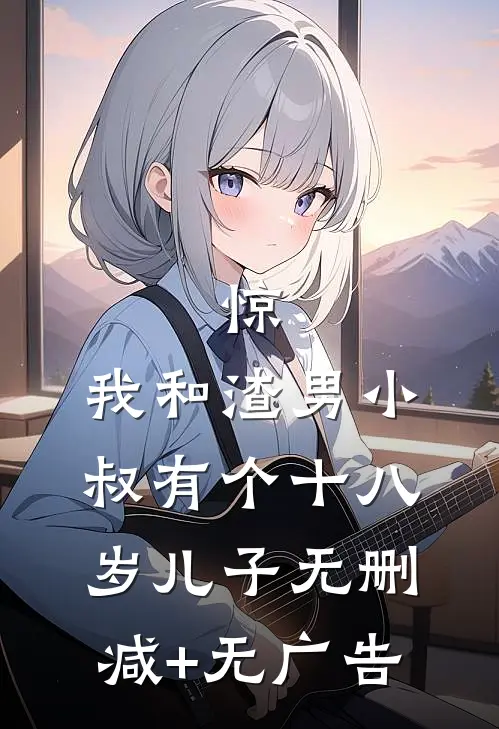 惊，我和渣男小叔有个十八岁儿子无删减+无广告