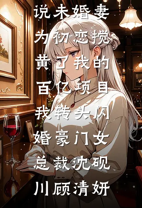 未婚妻为初恋搅黄了我的百亿项目，我转头闪婚豪门女总裁(沈砚川顾清妍)免费小说全文阅读_完整版免费小说未婚妻为初恋搅黄了我的百亿项目，我转头闪婚豪门女总裁沈砚川顾清妍