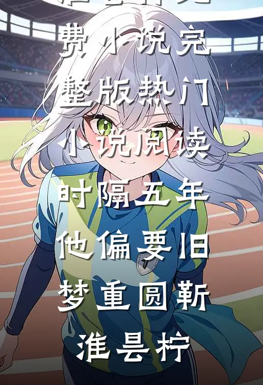 时隔五年，他偏要旧梦重圆(靳淮昙柠)免费小说完整版_热门小说阅读时隔五年，他偏要旧梦重圆靳淮昙柠