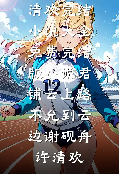 君铺云上路，不允到云边谢砚舟许清欢完结小说大全_免费完结版小说君铺云上路，不允到云边谢砚舟许清欢