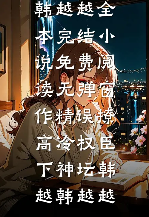 作精误撩：高冷权臣下神坛韩越韩越越全本完结小说_免费阅读无弹窗作精误撩：高冷权臣下神坛韩越韩越越