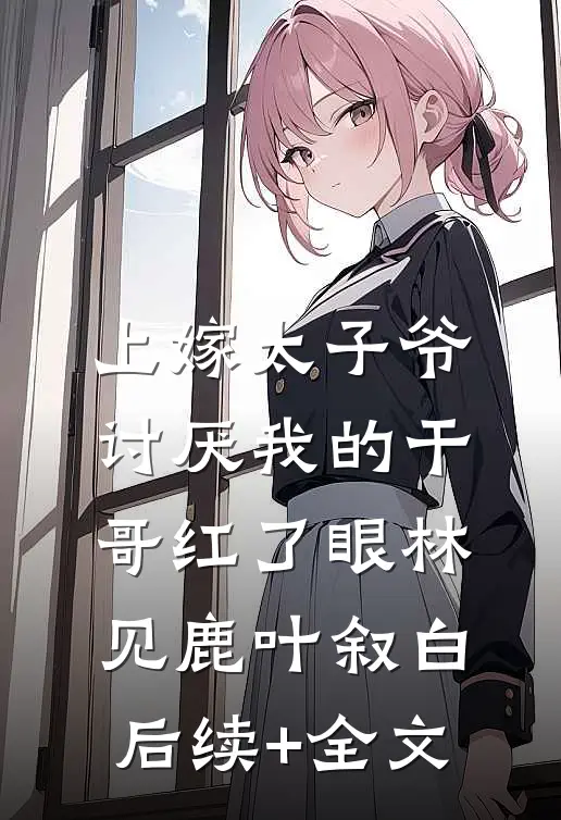 上嫁太子爷，讨厌我的干哥红了眼林见鹿叶叙白后续+全文