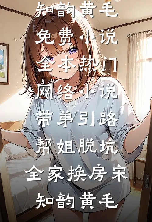 带弟引路，帮姐脱坑，全家换房宋知韵黄毛免费小说全本_热门网络小说带弟引路，帮姐脱坑，全家换房宋知韵黄毛