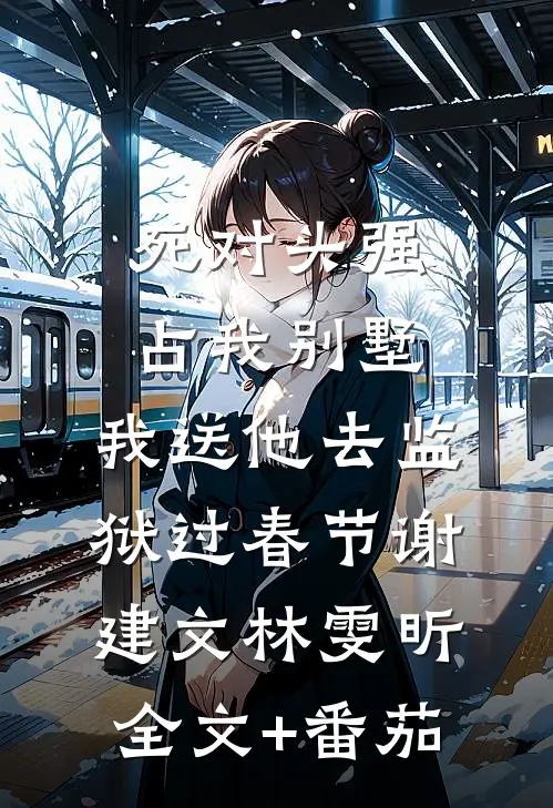 死对头强占我别墅，我送他去监狱过春节谢建文林雯昕全文+番茄