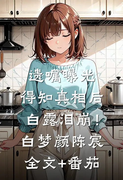 遗嘱曝光，得知真相后白露泪崩！白梦颜陈宸全文+番茄