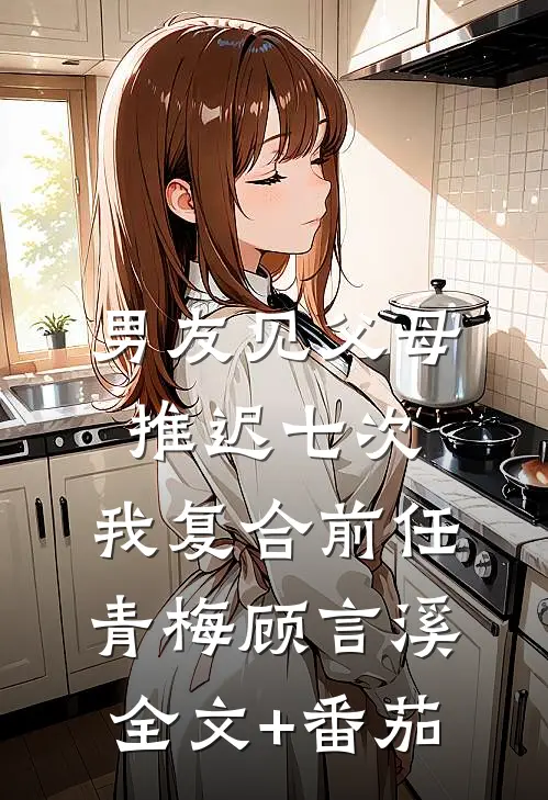男友见父母推迟七次，我复合前任青梅顾言溪全文+番茄
