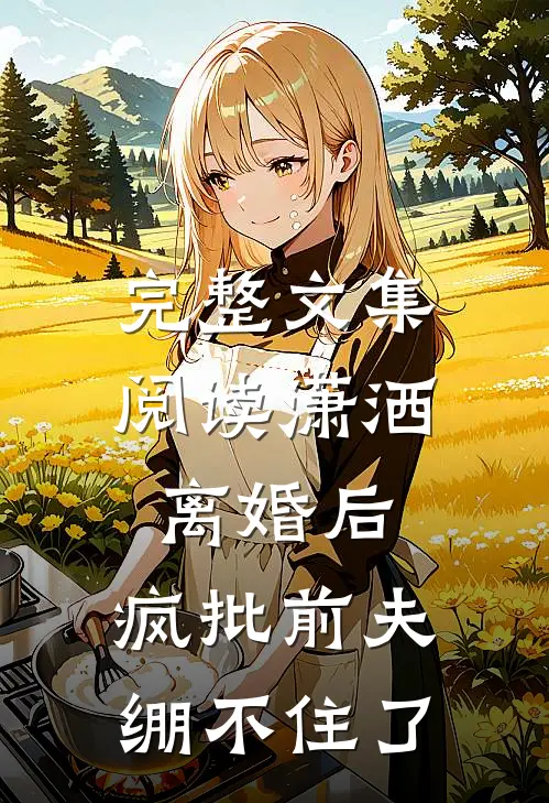 完整文集阅读潇洒离婚后，疯批前夫绷不住了