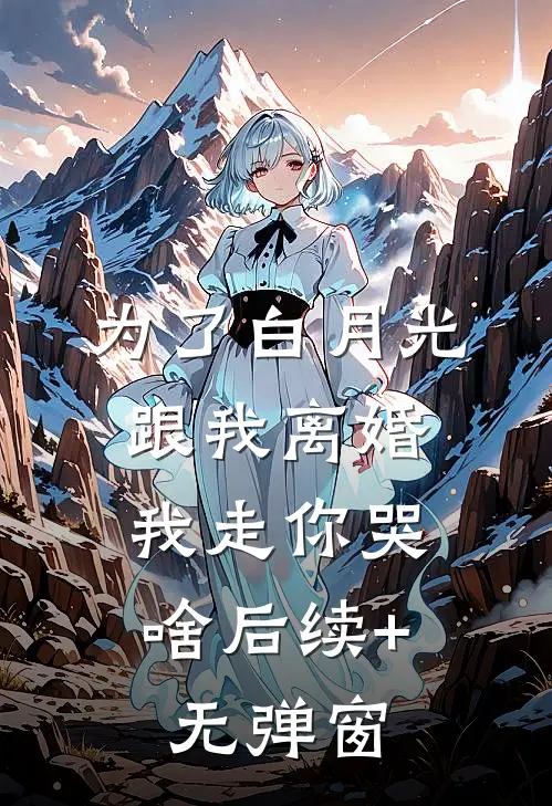 为了白月光跟我离婚，我走你哭啥后续+无弹窗