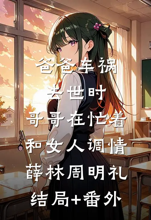 爸爸车祸去世时，哥哥在忙着和女人调情薛林周明礼结局+番外